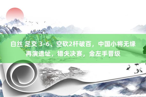 白丝 足交 3-6、空砍2杆破百，中国小将无缘再演遗址，错失决赛，金左手晋级