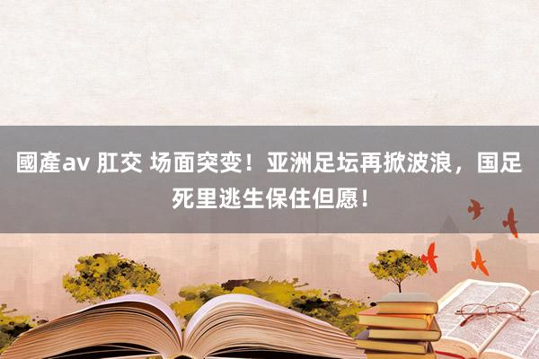 國產av 肛交 场面突变！亚洲足坛再掀波浪，国足死里逃生保住但愿！