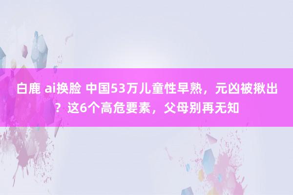 白鹿 ai换脸 中国53万儿童性早熟，元凶被揪出？这6个高危要素，父母别再无知