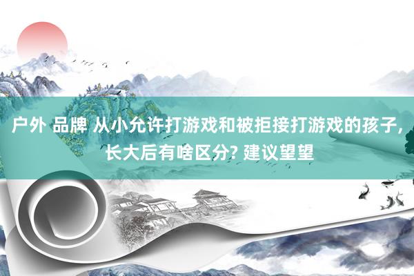 户外 品牌 从小允许打游戏和被拒接打游戏的孩子， 长大后有啥区分? 建议望望