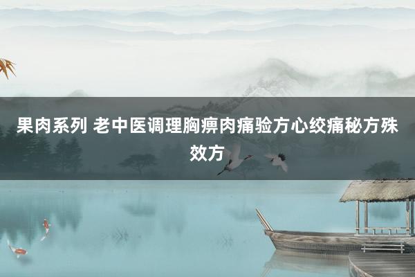 果肉系列 老中医调理胸痹肉痛验方心绞痛秘方殊效方