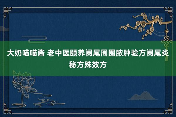 大奶喵喵酱 老中医颐养阑尾周围脓肿验方阑尾炎秘方殊效方