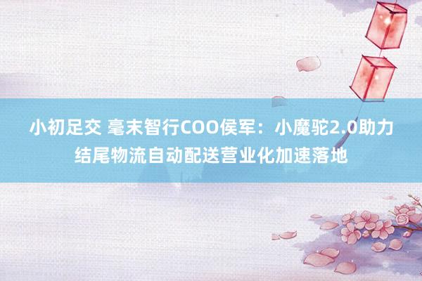 小初足交 毫末智行COO侯军：小魔驼2.0助力结尾物流自动配送营业化加速落地