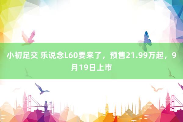 小初足交 乐说念L60要来了，预售21.99万起，9月19日上市