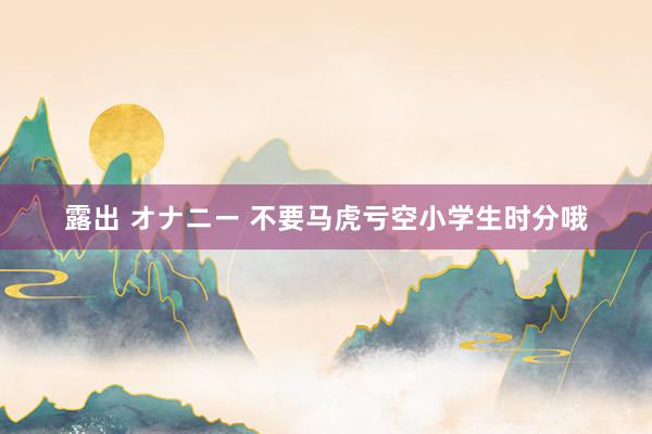 露出 オナニー 不要马虎亏空小学生时分哦