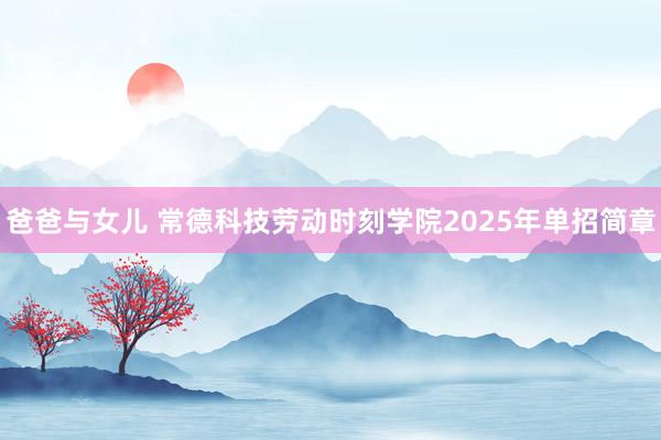 爸爸与女儿 常德科技劳动时刻学院2025年单招简章