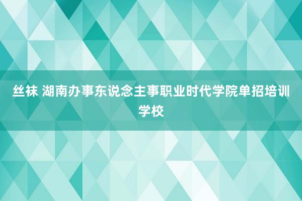 丝袜 湖南办事东说念主事职业时代学院单招培训学校