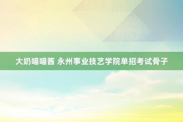 大奶喵喵酱 永州事业技艺学院单招考试骨子