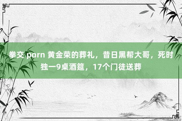 拳交 porn 黄金荣的葬礼，昔日黑帮大哥，死时独一9桌酒筵，17个门徒送葬