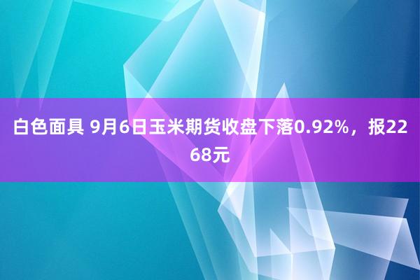 白色面具 9月6日玉米期货收盘下落0.92%，报2268元