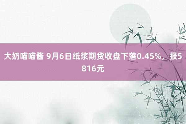 大奶喵喵酱 9月6日纸浆期货收盘下落0.45%，报5816元