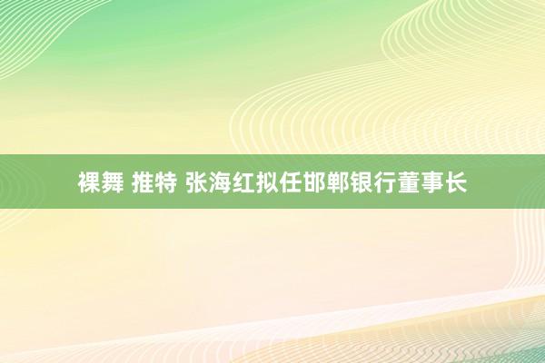 裸舞 推特 张海红拟任邯郸银行董事长