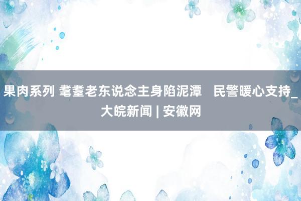 果肉系列 耄耋老东说念主身陷泥潭   民警暖心支持_大皖新闻 | 安徽网