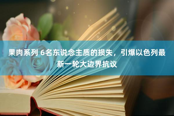 果肉系列 6名东说念主质的损失，引爆以色列最新一轮大边界抗议