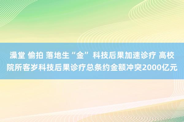 澡堂 偷拍 落地生“金” 科技后果加速诊疗 高校院所客岁科技后果诊疗总条约金额冲突2000亿元