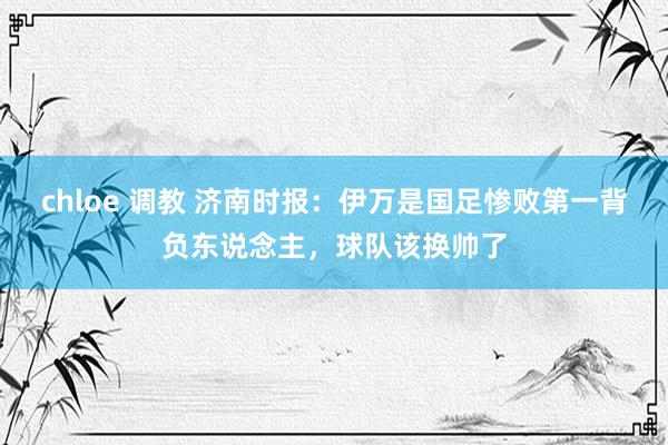 chloe 调教 济南时报：伊万是国足惨败第一背负东说念主，球队该换帅了