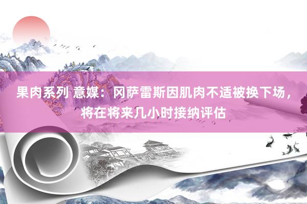 果肉系列 意媒：冈萨雷斯因肌肉不适被换下场，将在将来几小时接纳评估