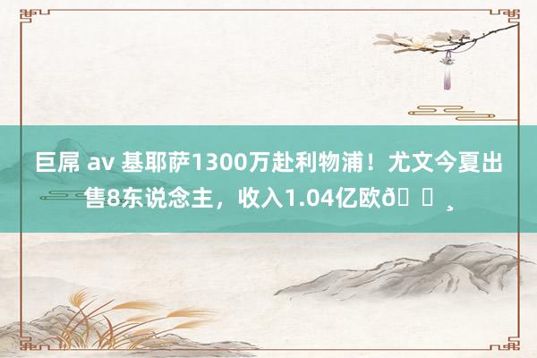 巨屌 av 基耶萨1300万赴利物浦！尤文今夏出售8东说念主，收入1.04亿欧💸