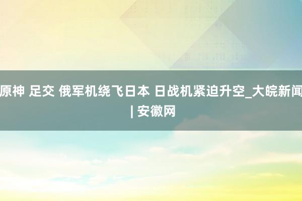 原神 足交 俄军机绕飞日本 日战机紧迫升空_大皖新闻 | 安徽网