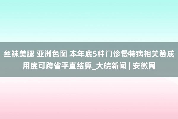 丝袜美腿 亚洲色图 本年底5种门诊慢特病相关赞成用度可跨省平直结算_大皖新闻 | 安徽网