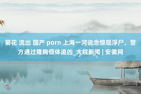 菊花 流出 国产 porn 上海一河说念惊现浮尸，警方通过隆胸假体追凶_大皖新闻 | 安徽网