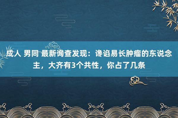 成人 男同 最新询查发现：谗谄易长肿瘤的东说念主，大齐有3个共性，你占了几条