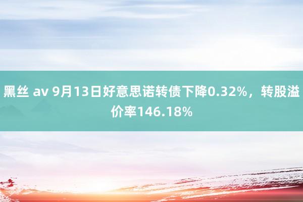 黑丝 av 9月13日好意思诺转债下降0.32%，转股溢价率146.18%