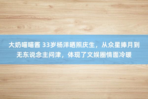 大奶喵喵酱 33岁杨洋晒照庆生，从众星捧月到无东说念主问津，体现了文娱圈情面冷暖