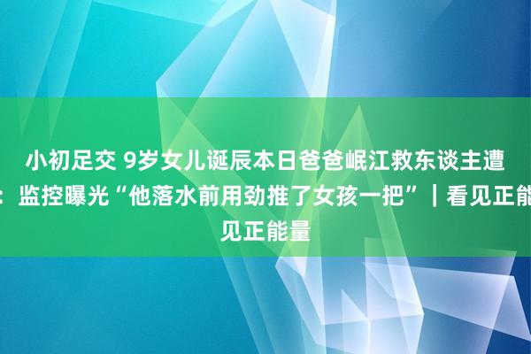 小初足交 9岁女儿诞辰本日爸爸岷江救东谈主遭难：监控曝光“他落水前用劲推了女孩一把”｜看见正能量