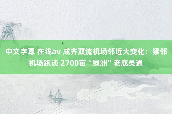 中文字幕 在线av 成齐双流机场邻近大变化：紧邻机场跑谈 2700亩“绿洲”老成灵通