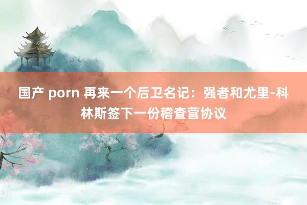 国产 porn 再来一个后卫名记：强者和尤里-科林斯签下一份稽查营协议