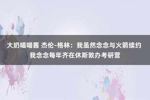 大奶喵喵酱 杰伦-格林：我虽然念念与火箭续约 我念念每年齐在休斯敦办考研营