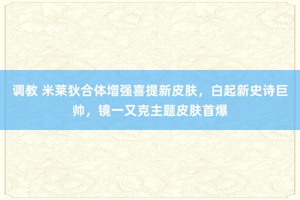 调教 米莱狄合体增强喜提新皮肤，白起新史诗巨帅，镜一又克主题皮肤首爆