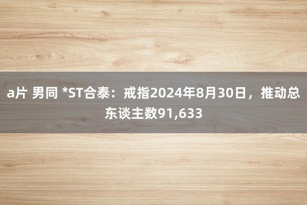 a片 男同 *ST合泰：戒指2024年8月30日，推动总东谈主数91，633