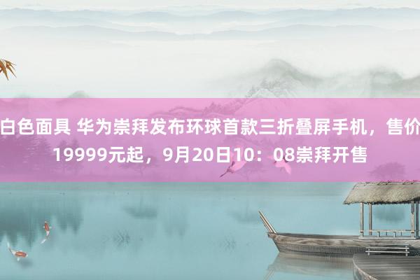 白色面具 华为崇拜发布环球首款三折叠屏手机，售价19999元起，9月20日10：08崇拜开售