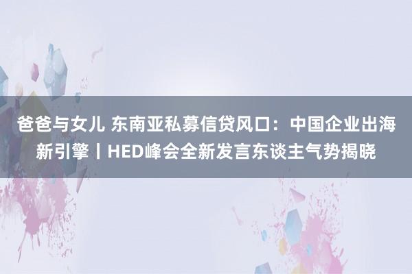 爸爸与女儿 东南亚私募信贷风口：中国企业出海新引擎丨HED峰会全新发言东谈主气势揭晓