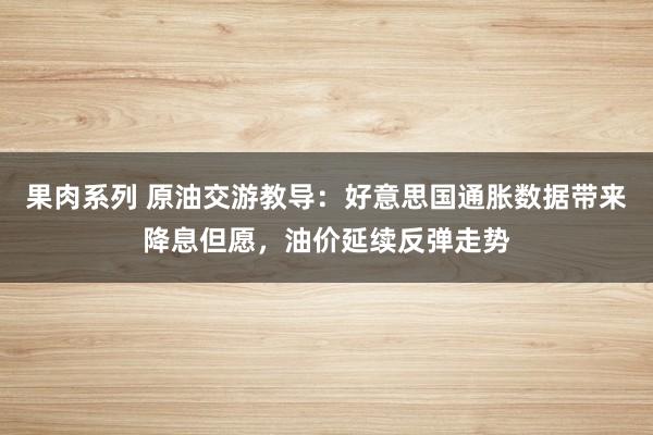 果肉系列 原油交游教导：好意思国通胀数据带来降息但愿，油价延续反弹走势