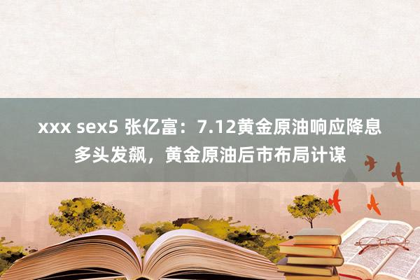 xxx sex5 张亿富：7.12黄金原油响应降息多头发飙，黄金原油后市布局计谋