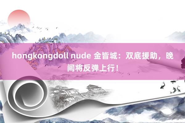 hongkongdoll nude 金皆城：双底援助，晚间将反弹上行！