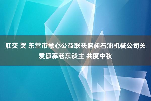 肛交 哭 东营市慧心公益联袂盛昶石油机械公司关爱孤寡老东谈主 共度中秋