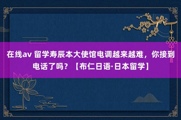 在线av 留学寿辰本大使馆电调越来越难，你接到电话了吗？【布仁日语·日本留学】