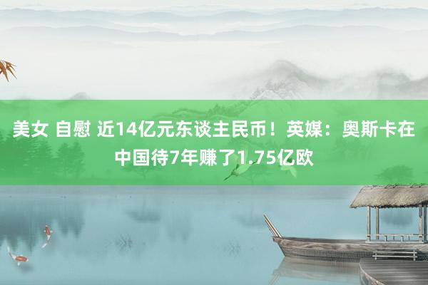 美女 自慰 近14亿元东谈主民币！英媒：奥斯卡在中国待7年赚了1.75亿欧