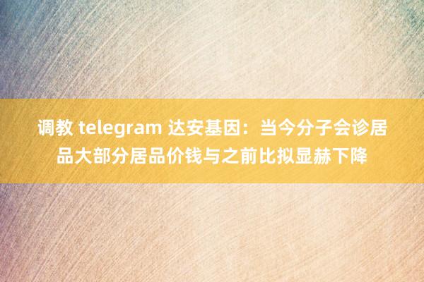 调教 telegram 达安基因：当今分子会诊居品大部分居品价钱与之前比拟显赫下降