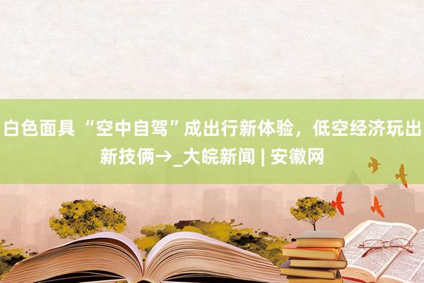 白色面具 “空中自驾”成出行新体验，低空经济玩出新技俩→_大皖新闻 | 安徽网