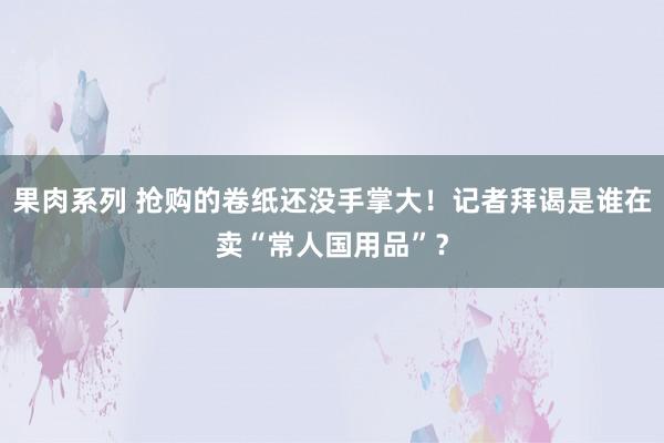 果肉系列 抢购的卷纸还没手掌大！记者拜谒是谁在卖“常人国用品”？