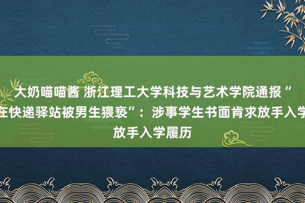 大奶喵喵酱 浙江理工大学科技与艺术学院通报“女生在快递驿站被男生猥亵”：涉事学生书面肯求放手入学履历