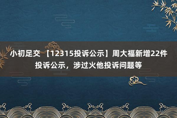 小初足交 【12315投诉公示】周大福新增22件投诉公示，涉过火他投诉问题等