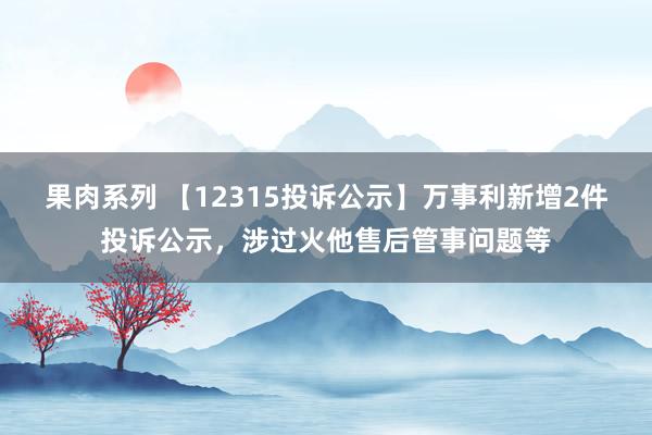 果肉系列 【12315投诉公示】万事利新增2件投诉公示，涉过火他售后管事问题等