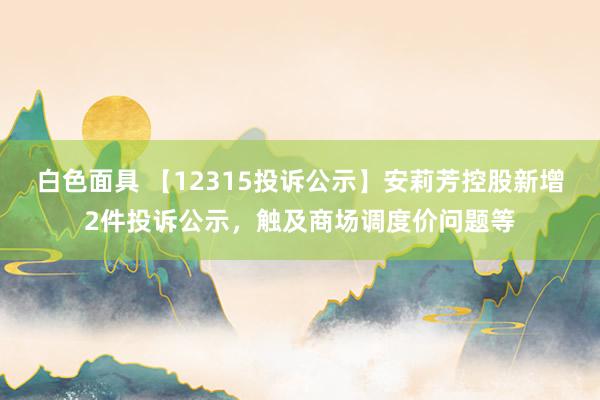 白色面具 【12315投诉公示】安莉芳控股新增2件投诉公示，触及商场调度价问题等