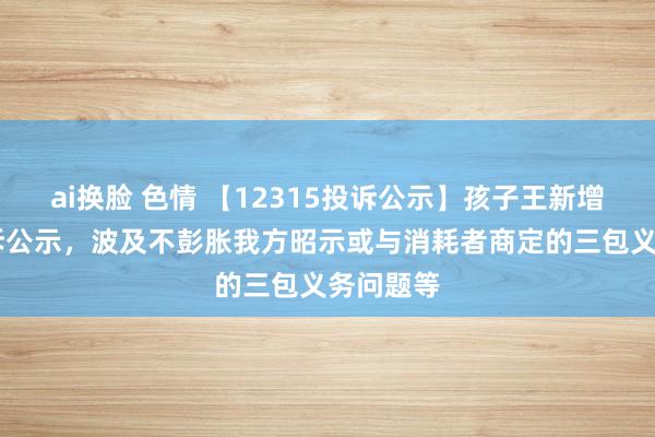 ai换脸 色情 【12315投诉公示】孩子王新增10件投诉公示，波及不彭胀我方昭示或与消耗者商定的三包义务问题等